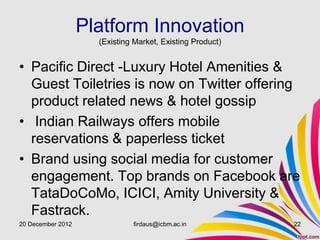 Platform Innovation
                     (Existing Market, Existing Product)


• Pacific Direct -Luxury Hotel Amenities &
  Guest Toiletries is now on Twitter offering
  product related news & hotel gossip
• Indian Railways offers mobile
  reservations & paperless ticket
• Brand using social media for customer
  engagement. Top brands on Facebook are
  TataDoCoMo, ICICI, Amity University &
  Fastrack.
20 December 2012              firdaus@icbm.ac.in           22
 
