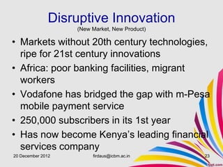 Disruptive Innovation
                   (New Market, New Product)

• Markets without 20th century technologies,
  ripe for 21st century innovations
• Africa: poor banking facilities, migrant
  workers
• Vodafone has bridged the gap with m-Pesa
  mobile payment service
• 250,000 subscribers in its 1st year
• Has now become Kenya’s leading financial
  services company
20 December 2012        firdaus@icbm.ac.in     23
 