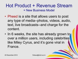 Hot Product + Revenue Stream
                   = New Business Model

• Pheed is a site that allows users to post
  any type of media--photos, videos, audio,
  text, live broadcasts--and charge for the
  content.
• In 6 weeks, the site has already grown to
  over a million users, including celebrities
  like Miley Cyrus, and it’s gone viral in
  France.

20 December 2012        firdaus@icbm.ac.in      25
 