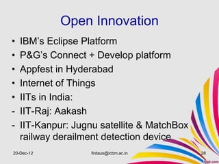 Open Innovation
•   IBM’s Eclipse Platform
•   P&G’s Connect + Develop platform
•   Appfest in Hyderabad
•   Internet of Things
•   IITs in India:
-   IIT-Raj: Aakash
-   IIT-Kanpur: Jugnu satellite & MatchBox
    railway derailment detection device
20-Dec-12           firdaus@icbm.ac.in       28
 