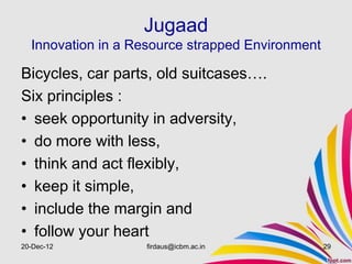 Jugaad
  Innovation in a Resource strapped Environment

Bicycles, car parts, old suitcases….
Six principles :
• seek opportunity in adversity,
• do more with less,
• think and act flexibly,
• keep it simple,
• include the margin and
• follow your heart
20-Dec-12          firdaus@icbm.ac.in             29
 