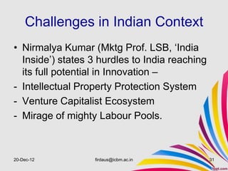 Challenges in Indian Context
• Nirmalya Kumar (Mktg Prof. LSB, ‘India
  Inside’) states 3 hurdles to India reaching
  its full potential in Innovation –
- Intellectual Property Protection System
- Venture Capitalist Ecosystem
- Mirage of mighty Labour Pools.



20-Dec-12         firdaus@icbm.ac.in            31
 
