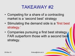 TAKEAWAY #2
• Competing for a share of a contracting
  market is a ‘second best’ strategy
• Stimulating the demand side is a ‘first best
  strategy.’
• Companies pursuing a first best strategy
  FAR outperform those with a second best
  strategy.


20-Dec-12         firdaus@icbm.ac.in         34
 
