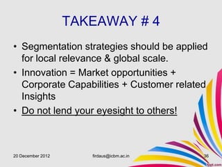 TAKEAWAY # 4
• Segmentation strategies should be applied
  for local relevance & global scale.
• Innovation = Market opportunities +
  Corporate Capabilities + Customer related
  Insights
• Do not lend your eyesight to others!



20 December 2012      firdaus@icbm.ac.in   36
 