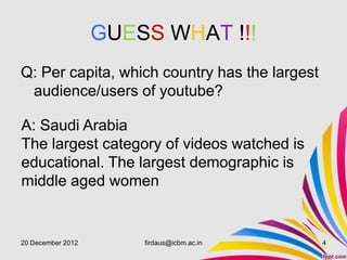 GUESS WHAT !!!
Q: Per capita, which country has the largest
 audience/users of youtube?

A: Saudi Arabia
The largest category of videos watched is
educational. The largest demographic is
middle aged women


20 December 2012       firdaus@icbm.ac.in      4
 