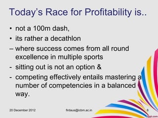 Today’s Race for Profitability is..
• not a 100m dash,
• its rather a decathlon
– where success comes from all round
  excellence in multiple sports
- sitting out is not an option &
- competing effectively entails mastering a
  number of competencies in a balanced
  way.

20 December 2012   firdaus@icbm.ac.in         6
 