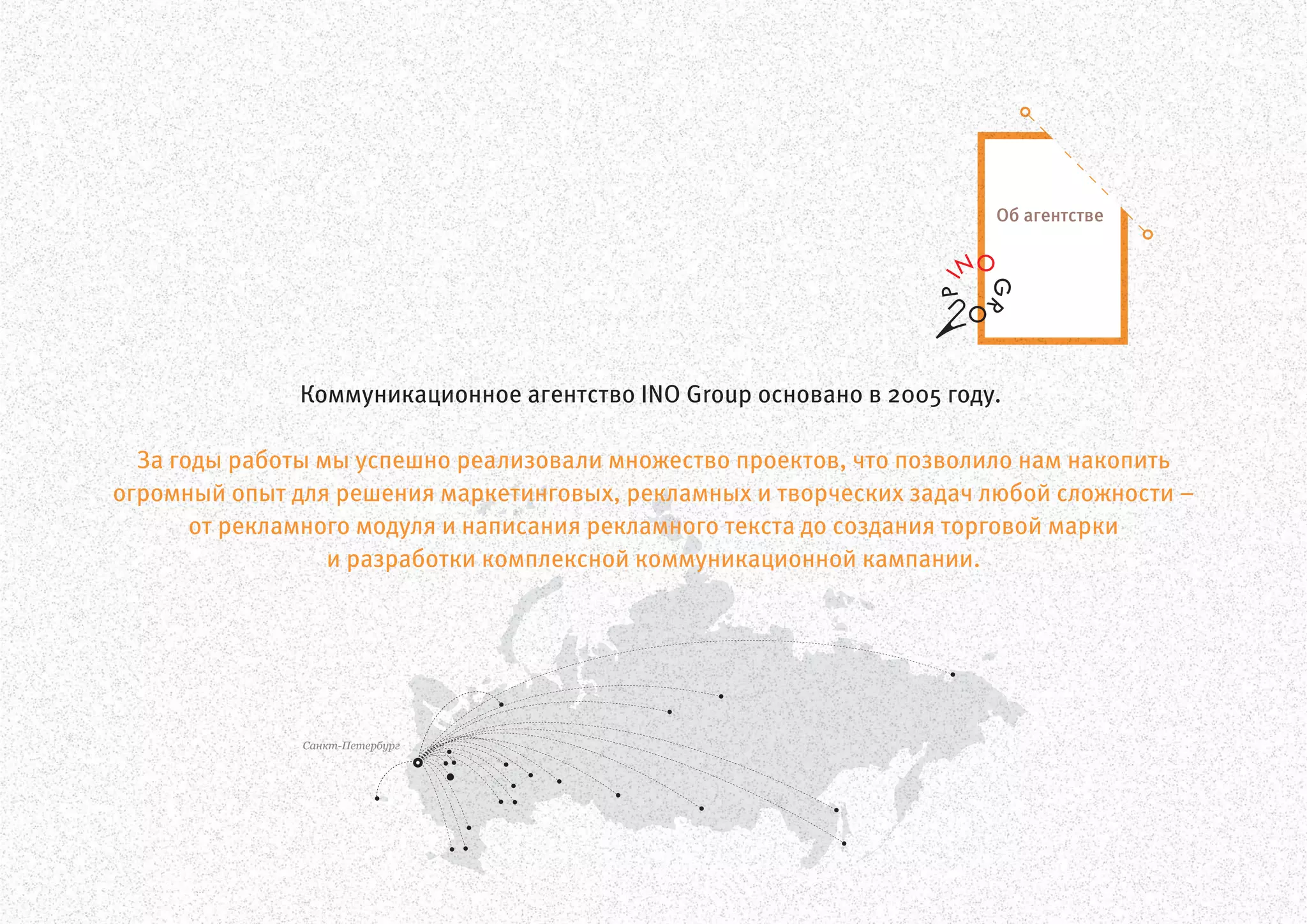 Санкт-Петербург
Коммуникационное агентство INO Group основано в 2005 году.
За годы работы мы успешно реализовали множество проектов, что позволило нам накопить
огромный опыт для решения маркетинговых, рекламных и творческих задач любой сложности –
от рекламного модуля и написания рекламного текста до создания торговой марки
и разработки комплексной коммуникационной кампании.
Об агентстве
 