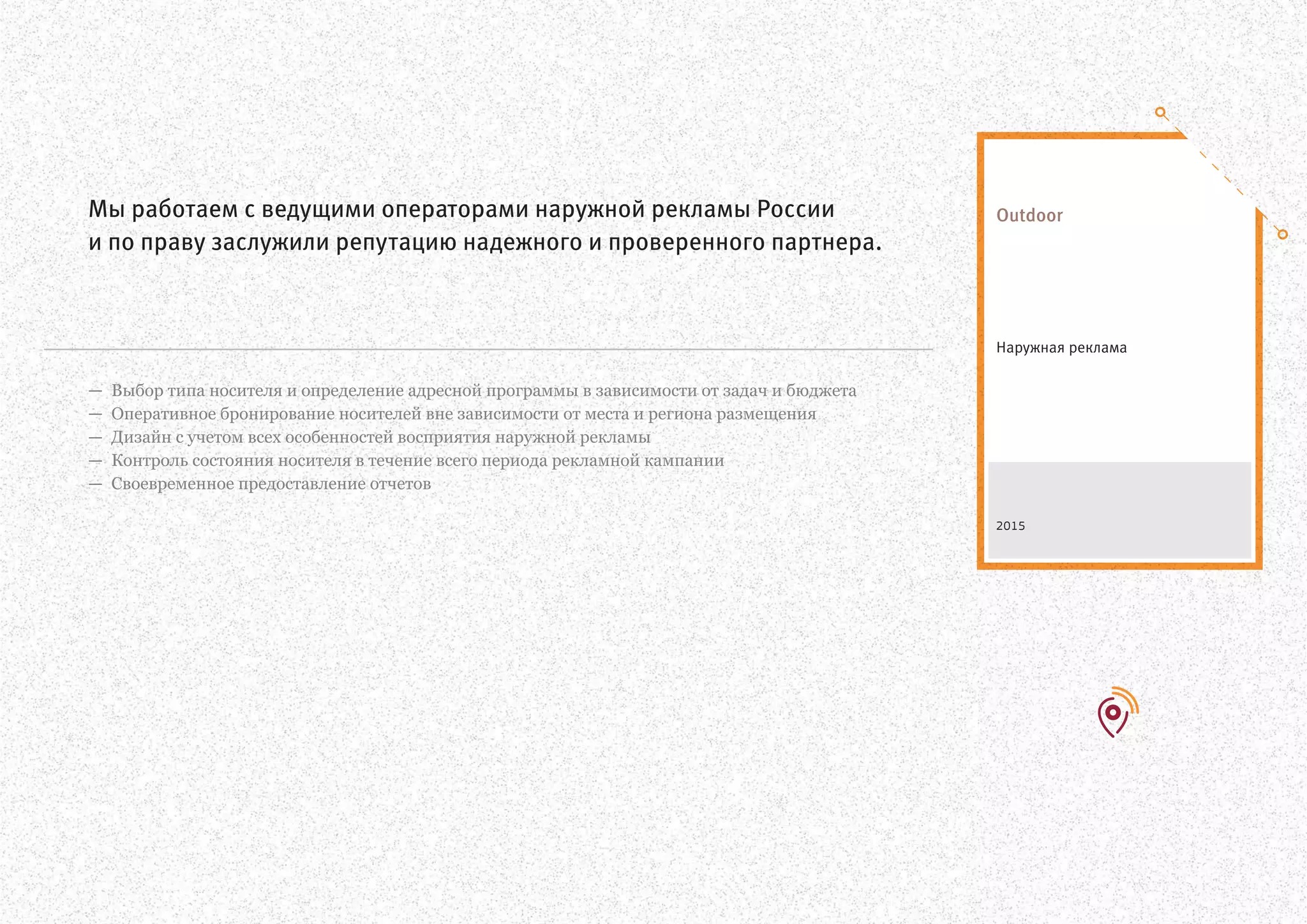 Выбор типа носителя и определение адресной программы в зависимости от задач и бюджета
Оперативное бронирование носителей вне зависимости от места и региона размещения
Дизайн с учетом всех особенностей восприятия наружной рекламы
Контроль состояния носителя в течение всего периода рекламной кампании
Своевременное предоставление отчетов
—
—
—
—
—
Мы работаем с ведущими операторами наружной рекламы России
и по праву заслужили репутацию надежного и проверенного партнера.
Наружная реклама
Outdoor
2015
 