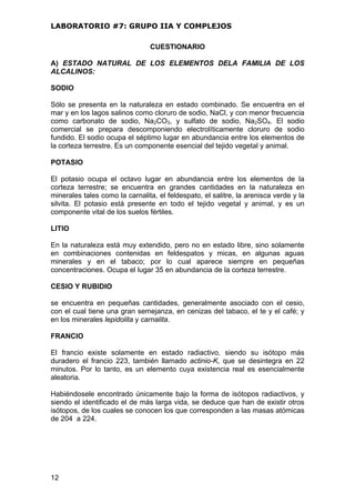 LABORATORIO #7: GRUPO IIA Y COMPLEJOS
CUESTIONARIO
A) ESTADO NATURAL DE LOS ELEMENTOS DELA FAMILIA DE LOS
ALCALINOS:
SODIO
Sólo se presenta en la naturaleza en estado combinado. Se encuentra en el
mar y en los lagos salinos como cloruro de sodio, NaCl, y con menor frecuencia
como carbonato de sodio, Na2CO3, y sulfato de sodio, Na2SO4. El sodio
comercial se prepara descomponiendo electrolíticamente cloruro de sodio
fundido. El sodio ocupa el séptimo lugar en abundancia entre los elementos de
la corteza terrestre. Es un componente esencial del tejido vegetal y animal.
POTASIO
El potasio ocupa el octavo lugar en abundancia entre los elementos de la
corteza terrestre; se encuentra en grandes cantidades en la naturaleza en
minerales tales como la carnalita, el feldespato, el salitre, la arenisca verde y la
silvita. El potasio está presente en todo el tejido vegetal y animal, y es un
componente vital de los suelos fértiles.
LITIO
En la naturaleza está muy extendido, pero no en estado libre, sino solamente
en combinaciones contenidas en feldespatos y micas, en algunas aguas
minerales y en el tabaco; por lo cual aparece siempre en pequeñas
concentraciones. Ocupa el lugar 35 en abundancia de la corteza terrestre.
CESIO Y RUBIDIO
se encuentra en pequeñas cantidades, generalmente asociado con el cesio,
con el cual tiene una gran semejanza, en cenizas del tabaco, el te y el café; y
en los minerales lepidolita y carnalita.
FRANCIO
El francio existe solamente en estado radiactivo, siendo su isótopo más
duradero el francio 223, también llamado actinio-K, que se desintegra en 22
minutos. Por lo tanto, es un elemento cuya existencia real es esencialmente
aleatoria.
Habiéndosele encontrado únicamente bajo la forma de isótopos radiactivos, y
siendo el identificado el de más larga vida, se deduce que han de existir otros
isótopos, de los cuales se conocen los que corresponden a las masas atómicas
de 204 a 224.
12
 