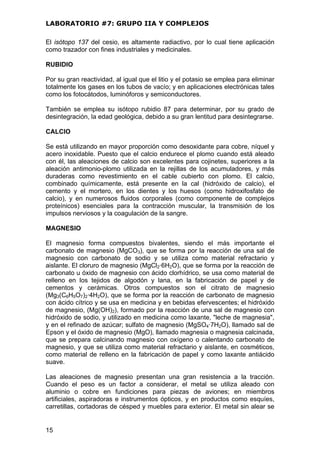LABORATORIO #7: GRUPO IIA Y COMPLEJOS
El isótopo 137 del cesio, es altamente radiactivo, por lo cual tiene aplicación
como trazador con fines industriales y medicinales.
RUBIDIO
Por su gran reactividad, al igual que el litio y el potasio se emplea para eliminar
totalmente los gases en los tubos de vacío; y en aplicaciones electrónicas tales
como los fotocátodos, luminóforos y semiconductores.
También se emplea su isótopo rubidio 87 para determinar, por su grado de
desintegración, la edad geológica, debido a su gran lentitud para desintegrarse.
CALCIO
Se está utilizando en mayor proporción como desoxidante para cobre, níquel y
acero inoxidable. Puesto que el calcio endurece el plomo cuando está aleado
con él, las aleaciones de calcio son excelentes para cojinetes, superiores a la
aleación antimonio-plomo utilizada en la rejillas de los acumuladores, y más
duraderas como revestimiento en el cable cubierto con plomo. El calcio,
combinado químicamente, está presente en la cal (hidróxido de calcio), el
cemento y el mortero, en los dientes y los huesos (como hidroxifosfato de
calcio), y en numerosos fluidos corporales (como componente de complejos
proteínicos) esenciales para la contracción muscular, la transmisión de los
impulsos nerviosos y la coagulación de la sangre.
MAGNESIO
El magnesio forma compuestos bivalentes, siendo el más importante el
carbonato de magnesio (MgCO3), que se forma por la reacción de una sal de
magnesio con carbonato de sodio y se utiliza como material refractario y
aislante. El cloruro de magnesio (MgCl2·6H2O), que se forma por la reacción de
carbonato u óxido de magnesio con ácido clorhídrico, se usa como material de
relleno en los tejidos de algodón y lana, en la fabricación de papel y de
cementos y cerámicas. Otros compuestos son el citrato de magnesio
(Mg3(C6H5O7)2·4H2O), que se forma por la reacción de carbonato de magnesio
con ácido cítrico y se usa en medicina y en bebidas efervescentes; el hidróxido
de magnesio, (Mg(OH)2), formado por la reacción de una sal de magnesio con
hidróxido de sodio, y utilizado en medicina como laxante, "leche de magnesia",
y en el refinado de azúcar; sulfato de magnesio (MgSO4·7H2O), llamado sal de
Epson y el óxido de magnesio (MgO), llamado magnesia o magnesia calcinada,
que se prepara calcinando magnesio con oxígeno o calentando carbonato de
magnesio, y que se utiliza como material refractario y aislante, en cosméticos,
como material de relleno en la fabricación de papel y como laxante antiácido
suave.
Las aleaciones de magnesio presentan una gran resistencia a la tracción.
Cuando el peso es un factor a considerar, el metal se utiliza aleado con
aluminio o cobre en fundiciones para piezas de aviones; en miembros
artificiales, aspiradoras e instrumentos ópticos, y en productos como esquíes,
carretillas, cortadoras de césped y muebles para exterior. El metal sin alear se
15
 