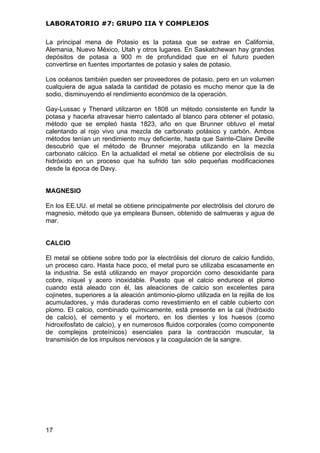LABORATORIO #7: GRUPO IIA Y COMPLEJOS
La principal mena de Potasio es la potasa que se extrae en California,
Alemania, Nuevo México, Utah y otros lugares. En Saskatchewan hay grandes
depósitos de potasa a 900 m de profundidad que en el futuro pueden
convertirse en fuentes importantes de potasio y sales de potasio.
Los océanos también pueden ser proveedores de potasio, pero en un volumen
cualquiera de agua salada la cantidad de potasio es mucho menor que la de
sodio, disminuyendo el rendimiento económico de la operación.
Gay-Lussac y Thenard utilizaron en 1808 un método consistente en fundir la
potasa y hacerla atravesar hierro calentado al blanco para obtener el potasio,
método que se empleó hasta 1823, año en que Brunner obtuvo el metal
calentando al rojo vivo una mezcla de carbonato potásico y carbón. Ambos
métodos tenían un rendimiento muy deficiente, hasta que Sainte-Claire Deville
descubrió que el método de Brunner mejoraba utilizando en la mezcla
carbonato cálcico. En la actualidad el metal se obtiene por electrólisis de su
hidróxido en un proceso que ha sufrido tan sólo pequeñas modificaciones
desde la época de Davy.
MAGNESIO
En los EE.UU. el metal se obtiene principalmente por electrólisis del cloruro de
magnesio, método que ya empleara Bunsen, obtenido de salmueras y agua de
mar.
CALCIO
El metal se obtiene sobre todo por la electrólisis del cloruro de calcio fundido,
un proceso caro. Hasta hace poco, el metal puro se utilizaba escasamente en
la industria. Se está utilizando en mayor proporción como desoxidante para
cobre, níquel y acero inoxidable. Puesto que el calcio endurece el plomo
cuando está aleado con él, las aleaciones de calcio son excelentes para
cojinetes, superiores a la aleación antimonio-plomo utilizada en la rejilla de los
acumuladores, y más duraderas como revestimiento en el cable cubierto con
plomo. El calcio, combinado químicamente, está presente en la cal (hidróxido
de calcio), el cemento y el mortero, en los dientes y los huesos (como
hidroxifosfato de calcio), y en numerosos fluidos corporales (como componente
de complejos proteínicos) esenciales para la contracción muscular, la
transmisión de los impulsos nerviosos y la coagulación de la sangre.
17
 