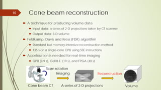 Cone beam reconstruction
 A technique for producing volume data
 Input data: a series of 2-D projections taken by CT scanner
 Output data: 3-D volume
 Feldkamp, Davis and Kress (FDK) algorithm
 Standard but memory-intensive reconstruction method
 135 s on a single-core CPU using SSE instructions
 Acceleration is needed for real-time imaging
 GPU (8.9 s), Cell B.E. (19 s), and FPGA (40 s)
10
Imaging Reconstruction
A series of 2-D projections Volume
Scan rotation
Cone beam CT
 