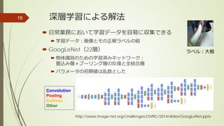 深層学習による解法
 日常業務において学習データを容易に収集できる
 学習データ：画像とその正解ラベルの組
 GoogLeNet（22層）
 物体識別のための学習済みネットワーク：
畳込み層＋プーリング層の反復と全結合層
 パラメータの初期値は乱数とした
19
Convolution
Pooling
Softmax
Other
http://www.image-net.org/challenges/LSVRC/2014/slides/GoogLeNet.pptx
ラベル：大根
 
