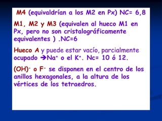 M4 (equivaldrían a los M2 en Px) NC= 6,8
M1, M2 y M3 (equivalen al hueco M1 en
Px, pero no son cristalográficamente
equivalentes ) .NC=6
Hueco A y puede estar vacío, parcialmente
ocupado Na+ o el K+. Nc= 10 ó 12.
(OH)- o F- se disponen en el centro de los
anillos hexagonales, a la altura de los
vértices de los tetraedros.
El grupo espacial de esta estructura
ideal de los anfíboles es C2/m.
 