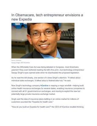 In Obamacare, tech entrepr
t
e
reneur envis
r
sions a
new Expedia

Source: hCe
entive

Sanjay Singh, CEO hCentive 

When th Affordable Care Act was being debated in Congress most Americans
he
t
g
n
s,
yawned if they even bothered reading the bill's fine print—but t
e
technology entreprene
y
eur
Sanjay Singh's eye opened wide when he downloa
S
es
w
aded the pr
roposed leg
gislation.
As he re the bill closely, one section of it drew Sin
ead
e
ngh's attention. "It talk about
ked
individua state exc
al
changes. It talked abou a federall data hub," he said.
ut
"
Now Sin
ngh's techno
ology comp
pany hCent
tive is reap
ping a majo windfall—
or
—helping bu
uild
online health insura
ance excha
anges for se
everal state enabling insurance companies to
es,
g
e
connect with all 51 governmen
nt-run exch
hanges, and moving to exploit the new but
d
o
e
potentially large pri
ivate insura
ance exchange market
t.
Singh sa the idea of insuran plans ba
aid
a
nce
attling in an online ma
n
arket for millions of
custome sounded like "Expe
ers
d
edia for hea care."
alth
"How do you build an Expedia for health care?" the CEO of hC
o
a
Centive reca
alled thinkin
ng.

 