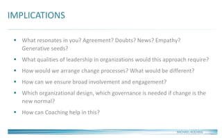 IMPLICATIONS
MICHAEL ROEHRIG
 What resonates in you? Agreement? Doubts? News? Empathy?
Generative seeds?
 What qualities of leadership in organizations would this approach require?
 How would we arrange change processes? What would be different?
 How can we ensure broad involvement and engagement?
 Which organizational design, which governance is needed if change is the
new normal?
 How can Coaching help in this?
 