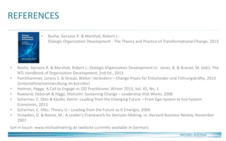 REFERENCES
MICHAEL ROEHRIG
• Bushe, Gervase R. & Marshak; Robert J.:
Dialogic Organization Development - The Theory and Practice of Transformational Change, 2015
• Bushe, Gervase R. & Marshak; Robert J.: Dialogic Organization Development in: Jones, B. & Brazzel, M. (eds): The
NTL Handbook of Organization Development, 2nd Ed., 2013
• Forchhammer, Lorenz S. & Straub, Walter: Verändern – Change Praxis für Entscheider und Führungskräfte, 2013
(Unternehmensentwicklung im Korridor)
• Holman, Peggy: A Call to Engage in: OD Practitioner, Winter 2013, Vol. 45, No. 1
• Rowland, Deborah & Higgs, Malcolm: Sustaining Change – Leadership that Works, 2008
• Scharmer, C. Otto & Käufer, Katrin: Leading from the Emerging Future – From Ego-System to Eco-System
Economies, 2013
• Scharmer, C. Otto: Theory U – Leading from the Future as it Emerges, 2009
• Snowden, D. & Boone, M.: A Leader‘s Framework for Decision Making, in: Harvard Business Review, November
2007
Get in touch: www.michaelroehrig.de (website currently available in German)
 