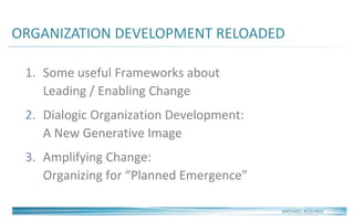 ORGANIZATION DEVELOPMENT RELOADED
1. Some useful Frameworks about
Leading / Enabling Change
2. Dialogic Organization Development:
A New Generative Image
3. Amplifying Change:
Organizing for “Planned Emergence”
MICHAEL ROEHRIG
 