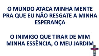 O MUNDO ATACA MINHA MENTE
PRA QUE EU NÃO RESGATE A MINHA
ESPERANÇA
O INIMIGO QUE TIRAR DE MIM
MINHA ESSÊNCIA, O MEU JARDIM
 