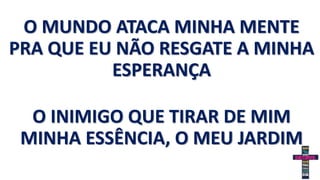 O MUNDO ATACA MINHA MENTE
PRA QUE EU NÃO RESGATE A MINHA
ESPERANÇA
O INIMIGO QUE TIRAR DE MIM
MINHA ESSÊNCIA, O MEU JARDIM
 