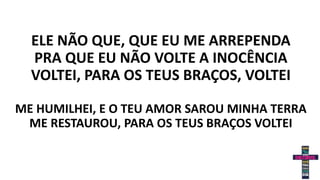 ELE NÃO QUE, QUE EU ME ARREPENDA
PRA QUE EU NÃO VOLTE A INOCÊNCIA
VOLTEI, PARA OS TEUS BRAÇOS, VOLTEI
ME HUMILHEI, E O TEU AMOR SAROU MINHA TERRA
ME RESTAUROU, PARA OS TEUS BRAÇOS VOLTEI
 