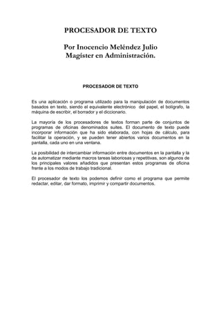 PROCESADOR DE TEXTO

                Por Inocencio Meléndez Julio
                Magíster en Administración.



                         PROCESADOR DE TEXTO


Es una aplicación o programa utilizado para la manipulación de documentos
basados en texto, siendo el equivalente electrónico del papel, el bolígrafo, la
máquina de escribir, el borrador y el diccionario.

La mayoría de los procesadores de textos forman parte de conjuntos de
programas de oficinas denominados suites. El documento de texto puede
incorporar información que ha sido elaborada, con hojas de cálculo, para
facilitar la operación, y se pueden tener abiertos varios documentos en la
pantalla, cada uno en una ventana.

La posibilidad de intercambiar información entre documentos en la pantalla y la
de automatizar mediante macros tareas laboriosas y repetitivas, son algunos de
los principales valores añadidos que presentan estos programas de oficina
frente a los modos de trabajo tradicional.

El procesador de texto los podemos definir como el programa que permite
redactar, editar, dar formato, imprimir y compartir documentos.
 