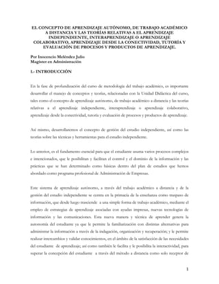 EL CONCEPTO DE APRENDIZAJE AUTÓNOMO, DE TRABAJO ACADÉMICO
      A DISTANCIA Y LAS TEORÍAS RELATIVAS A EL APRENDIZAJE
       INDEPENDIENTE, INTERAPRENDIZAJE O APRENDIZAJE
 COLABORATIVO, APRENDIZAJE DESDE LA CONECTIVIDAD, TUTORÍA Y
     EVALUACIÓN DE PROCESOS Y PRODUCTOS DE APRENDIZAJE.

Por Inocencio Meléndez Julio
Magíster en Administración

1.- INTRODUCCIÓN


En la fase de profundización del curso de metodología del trabajo académico, es importante
desarrollar el manejo de conceptos y teorías, relacionadas con la Unidad Didáctica del curso,
tales como el concepto de aprendizaje autónomo, de trabajo académico a distancia y las teorías
relativas a el aprendizaje independiente, interaprendizaje o aprendizaje colaborativo,
aprendizaje desde la conectividad, tutoría y evaluación de procesos y productos de aprendizaje.


Así mismo, desarrollaremos el concepto de gestión del estudio independiente, así como las
teorías sobre las técnicas y herramientas para el estudio independiente.


Lo anterior, es el fundamento esencial para que el estudiante asuma varios procesos complejos
e intencionados, que le posibilitan y facilitan el control y el dominio de la información y las
prácticas que se han determinado como básicas dentro del plan de estudios que hemos
abordado como programa profesional de Administración de Empresas.


Este sistema de aprendizaje autónomo, a través del trabajo académico a distancia y de la
gestión del estudio independiente se centra en la primacía de la enseñanza como traspaso de
información, que desde luego trasciende a una simple forma de trabajo académico, mediante el
empleo de estrategias de aprendizaje asociadas con ayudas impresas, nuevas tecnologías de
información y las comunicaciones. Esta nueva manera y técnica de aprender genera la
autonomía del estudiante ya que le permite la familiarización con distintas alternativas para
administrar la información a través de la indagación, organización y recuperación; y le permite
realizar intercambios y validar conocimientos, en el ámbito de la satisfacción de las necesidades
del estudiante de aprendizaje; así como también le facilita y le posibilita la interactividad, para
superar la concepción del estudiante a través del método a distancia como solo receptor de


                                                                                                 1
 