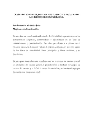 CLASES DE SOPORTES, DEFINICION Y ASPECTOS LEGALES DE
             LOS LIBROS DE CONTABILIDAD.


Por: Inocencio Meléndez Julio
Magíster en Admnisitración.


En esta fase de transferencia del módulo de Contabilidad, aprovecharemos los
conocimientos adquiridos, comprendidos y desarrollados en las fases de
reconocimiento, y profundización. Para ello, procederemos a plasmar en el
presente trabajo, la definición y clases de soportes, definición y aspectos legales
de los libros de contabilidad, libros principales y libros auxiliares, y su
descripción.


De otra parte desarrollaremos y analizaremos los conceptos de balance general,
los elementos del balance general, y procederemos a clasificar por grupos de
cuentas del balance, y a definir el estado de resultados y a establecer los grupos
de cuentas que intervienen en él.
 