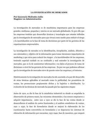 LA INVESTIGACIÓN DE MERCADOS

Por Inocencio Meléndez Julio
Magister en Administración



La investigación de mercados es de muchísima importancia para las empresas
grandes, medianas, pequeñas y micros en un mercado globalizado. Es por ello que
las empresas tendrán que desarrollar técnicas y tecnologías que estarán influidas
por la investigación de mercados para que sirvan como medio para reducir el riesgo
y la incertidumbre en la fase de toma de decisiones por parte de los gerentes de las
organizaciones empresariales.


La investigación de merados es la identificación, recopilación, análisis, difusión y
uso sistemático y objetivo de la información para tomar decisiones importantes de
marketing y que sirva para reducir los riesgos y la incertidumbre de las empresas,
teniendo especial cuidado en no confundir y mal entender la investigación de
mercados, que es la de suministrar información y no datos al proceso de toma de
decisiones a nivel de las gerencia de las empresas. Es por eso que podemos afirmar
que la investigación de mercados sirve de puente entre las empresas y el entorno.


Históricamente la investigación de mercados ha ido asociada a la par del desarrollo
de otras técnicas aplicables al mercado como la publicidad, los pronósticos de
ventas, las promociones propiamente dichas y la logística o distribución. La
evolución de las técnicas de mercado ha pasado por las siguientes etapas:


Antes de 1910, se dio la fase de la estadística industrial en donde se empelaba la
observación de primera mano, las encuestas elementales y los censos empezaron a
adquirir importancia; entre 1911 a 1910 se dio la fase de las ventas donde se
desarrollaron el análisis de costos funcionales y el análisis estadísticos de ventas;
1921 a 1930, la fase de formularios donde se mejoró la elaboración de los
cuestionarios hasta convertirlos en formularios y se depuraron los sistemas de
obtención de información por encuestas; 1931-1940, fase de muestreo, que empezó
 