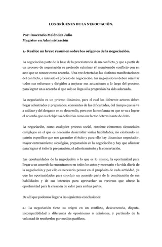 LOS ORÍGENES DE LA NEGOCIACIÓN.


Por: Inocencio Meléndez Julio
Magister en Administración


1.- Realice un breve resumen sobre los orígenes de la negociación.


La negociación parte de la base de la preexistencia de un conflicto, y que a partir de
un proceso de negociación se pretende culminar el mencionado conflicto con en
acto que se conoce como acuerdo. Una vez detectadas las distintas manifestaciones
del conflicto, e iniciado el proceso de negociación, los negociadores deben orientar
todos sus esfuerzos y dirigirlos a mejorar sus actuaciones a lo largo del proceso,
para lograr un a acuerdo al que sólo se llega si la progresión ha sido adecuada.


La negociación es un proceso dinámico, para el cual los diferente actores deben
llegar adiestrados y preparados, consientes de las dificultades, del tiempo que se va
a utilizar y del desgaste en su desarrollo, pero con la confianza en que se va a lograr
el acuerdo que es el objetivo definitivo como un factor determinante de éxito.


La negociación, como cualquier proceso social, contiene elementos sicosociales
complejos en el que es necesario desarrollar varias habilidades, no existiendo un
patrón específico que nos garantice el éxito y para ello hay dinamizar negociador,
mayor entrenamiento sicológico, preparación en la negociación y hay que afianzar
para lograr el éxito la preparación, el adiestramiento y la concertación.


Las oportunidades de la negociación o lo que es lo mismo, la oportunidad para
llegar a un acuerdo la encontramos en todos los actos y escenario e la vida diaria de
la negociación y por ello es necesario pensar en el propósito de cada actividad, ya
que las oportunidades para concluir un acuerdo parte de la combinación de sus
habilidades y de sus intereses para aprovechar os recursos que ofrece la
oportunidad para la creación de valor para ambas partes.


De allí que podemos llegar a las siguientes conclusiones:


a.- La negociación tiene su origen en un conflicto, desavenencia, disputa,
incompatibilidad y diferencia de oposiciones u opiniones, y partiendo de la
voluntad de resolverlos por medios pacíficos.
 