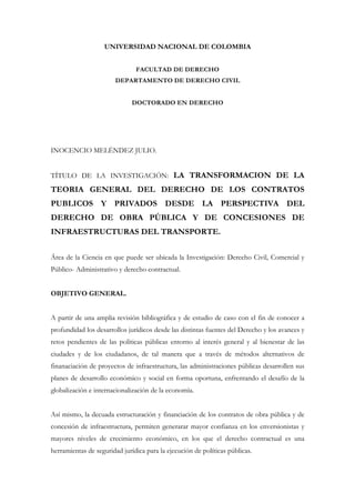 UNIVERSIDAD NACIONAL DE COLOMBIA


                               FACULTAD DE DERECHO
                        DEPARTAMENTO DE DERECHO CIVIL


                              DOCTORADO EN DERECHO




INOCENCIO MELÉNDEZ JULIO.


TÍTULO DE LA INVESTIGACIÓN: LA TRANSFORMACION DE LA
TEORIA GENERAL DEL DERECHO DE LOS CONTRATOS
PUBLICOS Y PRIVADOS DESDE LA PERSPECTIVA DEL
DERECHO DE OBRA PÚBLICA Y DE CONCESIONES DE
INFRAESTRUCTURAS DEL TRANSPORTE.


Área de la Ciencia en que puede ser ubicada la Investigación: Derecho Civil, Comercial y
Público- Administrativo y derecho contractual.


OBJETIVO GENERAL.


A partir de una amplia revisión bibliográfica y de estudio de caso con el fin de conocer a
profundidad los desarrollos jurídicos desde las distintas fuentes del Derecho y los avances y
retos pendientes de las políticas públicas entorno al interés general y al bienestar de las
ciudades y de los ciudadanos, de tal manera que a través de métodos alternativos de
finanaciación de proyectos de infraestructura, las administraciones públicas desarrollen sus
planes de desarrollo económico y social en forma oportuna, enfrentando el desafío de la
globalización e internacionalización de la economìa.


Así mismo, la decuada estructuración y financiación de los contratos de obra pública y de
concesión de infraestructura, permiten generarar mayor confianza en los enversionistas y
mayores niveles de crecimiento económico, en los que el derecho contractual es una
herramientas de seguridad jurídica para la ejecución de políticas públicas.
 