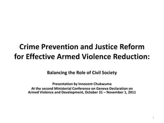 Crime Prevention and Justice Reform
for Effective Armed Violence Reduction:
              Balancing the Role of Civil Society

                  Presentation by Innocent Chukwuma
     At the second Ministerial Conference on Geneva Declaration on
   Armed Violence and Development, October 31 – November 1, 2011




                                                                     1
 