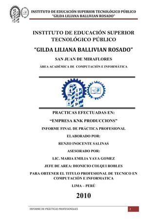 INSTITUTO DE EDUCACIÓN SUPERIOR TECNOLÓGICO PÚBLICO<br />“GILDA LILIANA BALLIVIAN ROSADO”<br />SAN JUAN DE MIRAFLORES<br />44704060515500ÁREA ACADÉMICA DE  COMPUTACIÓN E INFORMÁTICA<br />447040145161000<br />PRACTICAS EFECTUADAS EN:<br />“EMPRESA KNK PRODUCCIONS”<br />INFORME FINAL DE PRÁCTICA PROFESIONAL<br />ELABORADO POR:<br />RENZO INOCENTE SALINAS<br />ASESORADO POR:<br />LIC. MARIA EMILIA YAYA GOMEZ<br />JEFE DE AREA: DIONICIO COLQUI ROBLES<br />PARA OBTENER EL TITULO PROFESIONAL DE TECNICO EN COMPUTACIÓN E INFORMATICA<br />LIMA – PERÚ<br />2010<br />2972332114373DEDICATORIA:A Dios, a mis guías mis maestrosA mis padres quienes siempre creyeron en mí y me dieron todo el apoyo que necesitaba00DEDICATORIA:A Dios, a mis guías mis maestrosA mis padres quienes siempre creyeron en mí y me dieron todo el apoyo que necesitaba<br />INDICE<br />4921250158115368888888 888999999991010101012121900368888888 8889999999910101010121219<br />71691512255500Dedicatoria<br />77787513081000Introducción<br />CAPITULO I                ANTECEDENTES GENERALES<br />DATOS GENERALES DEL PRACTICANTE<br />276923513208000Apellidos y Nombres del practicante<br />152654013589000Área Académica<br />151638013970000Año Académico<br />109918513398500Domicilio<br />125857013779500Documento<br />183007013271500Dirección Electrónica<br />171513514605000Número Telefónico<br />DATOS GENERALES DE LA EMPRESA<br />230187514287500Razón Social de la Empresa<br />86487013716000RUC<br />117538513144500Ubicación<br />210439014478000Teléfono de la Institución<br />188912514033500Dirección Electrónica<br />218757514478000Actividades de la Empresa<br />163195014795500Lugar de Practica<br />202882513208000Ejecución de la Practica<br />235458012636500Inicio y Termino de la Práctica<br />218757514033500Total de Horas Acumuladas<br />212471014541500Descripción de la Práctica<br />190944514795500Cargo de Desempeño<br />163195014224000Reseña Histórica<br />DATOS DE LA AUTORIDAD DE LA INSTITUCIÓN<br />183007014986000Nombres y Apellidos<br />93027514287500Cargo<br />CAPITULO II               ORGANIZACIÓN DE LA INSTITUCIÓN<br />347916511747500FUNCIONES Y OBJETIVOS DE LA INSTITUCIÓN<br />204787510985500FUNCIONES GENERALES<br />252984013017500ORGANIGRAMA DE LA EMPRESA<br />5198991-18415     21212124242424242426262828 00     21212124242424242426262828 <br />CAPITULO III              PRÁCTICAS REALIZADAS<br />DESCRIPCIÓN DE LA PRÁCTICA<br />429450515430500Mantenimiento y reparación de los equipos de cómputo (PCS)<br />356933514922500Instalación y Configuración de Software a las PCS<br />216789013525500Documentación de software<br />EQUIPOS Y MATERIALES.<br />942975134620002.1. Equipos<br />1501775133350002.1.1.  Hardware<br />1450975127635002.1.2.  Software<br />1571625132080002.1.3.  Mobiliarios<br />1124585140335002.2. Materiales<br />1670050118110002.2.1  De Escritorio<br />CAPITULO IV              DATOS DE RESULTADO<br />79375013779500LOGROS<br />116395513652500DEFICIENCIAS<br />CAPITULO  V              CONCLUSIONES Y RECOMENDACIONES<br />133731014351000CONCLUSIONES<br />157162514224000RECOMENDACIONES<br />INTRODUCCIÓN<br />En el presente trabajo expreso las experiencias reales del desarrollo de las prácticas profesionales en la empresa KNK Producciones considerando que la práctica profesional se constituye como un generador de conocimientos y es un elemento principal para nuestra formación profesional. Formando alumnos con capacidad, competencia, critica, pensamiento creativo y comprometido con la investigación, poniendo empeño en el conocimiento de nuestra realidad y ser capaces de promover un cambio<br />La elaboración de este informe tiene el propósito de dar a conocer el proceso de desarrollo de las actividades realizadas y completadas de acuerdo al plan general de prácticas pre profesionales. Para una mejor organización de este informe está dividido en cinco partes:<br />En el primer capítulo se hace referencia a los Antecedentes Generales del practicante y de la empresa donde se laboró En el segundo capítulo se describe como está formada la organización de la empresa donde se llevó a cabo los practicas profesionales como su función, objetivos y funciones generales de las áreas que con su organigrama. En el tercer capítulo se describe detalladamente las actividades que se realizaron en la empresa así como también el material y equipo que se usaron. En el cuarto capítulo de muestra los logras que se realizaron en la empresa durante el periodo de prácticas que contribuyeron a favor de la empresa junto con las adversidades que se presentaron. En el quinto capítulo contiene las conclusiones y recomendaciones que se le da a Ia empresa y a la institución  luego de culminar nuestras prácticas.<br />CAPITULO I<br />34925016446400<br />ANTECEDENTES GENERALES<br />DATOS GENERALES DEL PRACTICANTE<br />Apellidos y Nombres del practicante:<br />Inocente Salinas, Renzo Daniel<br />Área Académica:<br />Computación e Informática<br />Año Académico:<br />2010 <br />Domicilio:<br />Prolog Moquegua Mz 23-b Lt4 José Gálvez Villa María del Triunfo, Lima<br />Documento:<br />DNI  Nº 45367490<br />Dirección Electrónica:<br />Renzo1588@hotmail.com<br />Número Telefónico:<br />Cel. 991-629-208<br />DATOS GENERALES DE LA EMPRESA<br />Razón Social de la Empresa:<br />KNK Producciones<br />RUC:<br />10416896530<br />Ubicación:<br />Av. Arequipa 5096 Of. 3061 Compulace-Miraflores<br />Teléfono de la Institución:<br />401-4438<br />Dirección Electrónica:<br />Kenclis@@hotmail.com<br />Actividades de la Empresa:<br />La empresa KNK Producciones brinda Servicios de Organización de eventos deportivos.<br />Lugar de Practica:<br />Fue realizado en el Área de computación e informática (Diseño gráfico y web).<br />Ejecución de la Practica:<br />Fue desarrollada en su totalidad en forma práctica y dinámica en las oficinas y centro computo  consistiendo en:<br />Trabajo de diseño gráfico de volantes y afiches, actualizaciones de la página web y documentación de documentos.<br />Inicio y Termino de la Práctica:<br />INICIO12 de Abril del 2010TERMINO29 de Noviembre del 2010<br />Total de Horas Acumuladas:<br />720 horas.<br />Descripción de la Práctica:<br />Las prácticas fueron desarrolladas en:<br />Elaboración de documentos.<br />Actualización de la página web.<br />Elaboración del diseño gráfico de afiches y volantes publicitarios.<br />Cargo de Desempeño:<br />Asistente en el área de computación e Informática.<br />Reseña Histórica:<br />Esta empresa inicio en 1998 por iniciativa del Señor Ricardo Castillo que contaba con experiencia de trabajar de reportero en canales de televisión, radio. Empezó solamente con tres 5 empleados incluidos sus familiares e hijos entre ellos Ricardo Kenzi Castillo Suzuki (que en la actualidad ha tomado a ser el dueño de la empresa).Con el correr del tiempo aumentaron las cantidades de eventos que realizaban  la realización de los eventos tuvo muchas dificultades ya que al principio no contaban con un sistema de inscripciones todo era de forma manual ya que al principio realizaban otros tipos de eventos además de maratones que todavía en ese tiempo no podían realizarlo.<br />DATOS DE LA AUTORIDAD DE LA INSTITUCIÓN<br />Nombres y Apellidos:<br />Ricardo Kenzi, Castillo Suzuki.<br />Cargo:<br /> <br />Gerente.<br />CAPITULO II<br />016446400<br />ORGANIZACIÓN DE LA INSTITUCIÓN<br />Funciones y Objetivos de la Institución<br />Funciones de la Institución: <br />VISIÓN: <br />Pretendemos desarrollar el proyecto de por vida, que busca la participación activa de las personas en la practica del deporte, fomentando su desarrollo con disciplina y trabajo limpio que son valores fundamentales para futuras generaciones.<br />MISIÓN:<br />Crear, organizar, ejecutar y difundir el desarrollo y masificación de actividades deportivas, trascendentales, de interés nacional e internacional.<br />Objetivos Generales:<br />Organizar eventos de gran magnitud que generen empleo, calidad de vida y recreación para los ciudadanos.  Contribuir a la formación de atletas con valores positivos a través de programas que motiven y los alienten a tener una vida sana. Apoyar la masificación del deporte, la promoción y búsqueda de oportunidades de nuevos talentos.<br />  <br />Funciones Generales:<br />Funciones del Consejo Municipal:<br />2.1.      Gerente General:<br />Realizar evaluaciones periódicas acerca del cumplimiento de las funciones de los diferentes departamentos.<br />Planear y desarrollar metas a corto y largo plazo junto con objetivos anuales, coordinar con las oficinas administrativas para asegurar que los registros y sus análisis se están ejecutando correctamente.<br />Crear y mantener buenas relaciones con los clientes, gerentes corporativos y proveedores para mantener el buen funcionamiento de la empresa.<br />2.2.         Funciones de la Oficina Asesoría Jurídica:<br />Coordinar y supervisar los asuntos de carácter jurídico que requieren opinión y se sometan a su consideración.<br />Emitir opinión legal sobre los expedientes que se deriven a su área. <br />Recibir expedientes y despachar expedientes, registrándolos y derivándolos según Corresponda.                                                                                                                                                                                                                                                                                                                                                                                                                                                                                                                                                                                                                                                                                                                                                                                                   <br />Recibir la documentación remitida por otras áreas o por particulares relacionadas con las labores de la oficina.<br />Hacer el seguimiento de los expedientes que así lo requieran de acuerdo a las instrucciones que se le impartan.<br />Efectuar las demás labores de apoyo concerniente a su cargo.<br />2.3.           Gerente de Desarrollo y Producción:<br />Información para el diseño y administración de los procesos productivos en todas las áreas funcionales de Operaciones. <br />Integración de todas las actividades necesarias para la producción de bienes y servicios.<br />Políticas, procedimientos, especificaciones, fórmulas, licencias, métodos de manufactura y de control, normas, legislación vigente, etc.<br />2.4.          Funciones de la Secretaría General:<br />Concurrir a las sesiones del Consejo y llevar el control de asistencia,  redactar y archivar las actas y llevar la correspondencia del consejo.<br />Proyectar las Ordenanzas, Acuerdos, Decretos y Resoluciones de carácter especial en estricta sujeción a las decisiones adoptadas.<br />Brindar apoyo técnico administrativo al Gerente y encargarse del abastecimiento logístico que necesite su Despacho.<br />Supervisar las actividades que desarrollan las Unidades a su cargo.<br />Transcribir las actas de las sesiones del Consejo y colaborar en la formulación de la agenda, relacionado con las sesiones y acuerdo de al cronograma.<br />Realizar la labores de Trámite Documentario, recepcionado y entregando la documentación de al Gerente.<br />2.5.         Gerente de Comercialización:<br />Apoyar en la negociación y evaluación de las solicitudes de concesiones y/o permisos.<br />Elaborar reporte de resultados obtenidos en la asistencia a eventos.<br />Establecer y contactar los servicios de especialistas para elaborar estudios de mercados.<br />Evaluar, analizar y supervisar los estudios de mercado contratados con el fin de promover y proyectar el desarrollo portuario.<br />Establecer procedimientos de trabajo acordes al desarrollo del puerto.<br />Elaborar todo tipo de reportes solicitados por el Gerente.<br />Establecer en coordinación con el Jefe Departamento. Jurídico los requisitos para la elaboración de los contratos de cesión parcial de derechos y los de prestación de Servicios<br />Elaborar el programa de promoción y comercialización<br />Coordinar y supervisar los programas de promoción y difusión de la empresa<br />2.6.        Jefe de Publicidad y Marketing:<br />Planificación de marketing y publicidad En un documento escrito detalla las acciones necesarias para alcanzar un objetivo específico de mercadeo. <br />Trabajo creativo compuesto generalmente por un departamento de diseño gráfico, un director de arte, un redactor publicitario creativo cuya tarea principal consiste en la concepción y codificación del contenido de la campaña adecuándolos a los soportes seleccionados por el departamento de medios. <br />Planificadores de medios a realizar informes para las marcas que los contratan.<br />Presentar y orientar los argumentos comerciales para la venta del producto de la empresa. <br />2.7.        Secretaria:<br />Recibe, lee y distribuye el correo de entrada de su departamento.<br />Redacta correspondencia de trámite, o más compleja, en base a las indicaciones recibidas, preparándola para su firma y salida.<br />Mecanografía/procesa la documentación que se le encomiende.<br />Busca informaciones pertinentes en la empresa.<br />Realiza tareas administrativas elaboradas, aplicando instrucciones recibidas al efecto (Estadísticas, cuadro de mando del departamento, etc.).<br />Mantiene al día e introduce eventualmente adaptaciones en el sistema de archivo de su departamento.<br />Participa en la confección y gestión de la agenda de trabajo de su superior.<br />Prepara los desplazamientos del personal del departamento.<br />Atiende y filtra visitas y llamadas telefónicas. Concierta las procedentes entrevistas.<br />Prepara las condiciones materiales necesarias para la celebración de reuniones, conferencias, etc.<br />2.8.        Gerente de administración y Finanzas:<br />Proponer al Gerente General el Plan Anual de Adquisiciones de bienes, materiales y servicios. <br />Dirigir y controlar los procesos de abastecimiento de bienes, materiales y servicios. <br />Supervisar y coordinar la administración de bienes patrimoniales, alquiler de inmuebles, servicios en general y otros. <br />Proponer el presupuesto anual de personal. <br />Disponer la ejecución de inventarios físicos de los bienes y materiales.<br />Proponer a la Gerencia General la actualización del Reglamento Interno de Trabajo. <br />Participar en los Comités de Adquisiciones de conformidad con la Ley de contrataciones y adquisiciones del Estado. <br />Ejercer autoridad funcional en el ámbito de logística, recursos humanos, y contabilidad y finanzas en las Unidades Operativas.<br /> Proponer y coordinar todas las actividades relacionadas con la seguridad de los trabajadores, instalaciones y bienes de la empresa. <br />Determinar la política contable de la empresa, en función a la normatividad emanada por los organismos rectores y lo dispuesto para las empresas del Estado. <br />2.9.         Dpto. de Contabilidad:<br />Establecer y operar las medidas necesarias para garantizar que el sistema de contabilidad del Centro este diseñado para que su operación facilite la fiscalización de los activos, pasivos, ingresos, costos, gastos, avance en la ejecución de programas y en general de manera que permitan medir la eficacia y eficiencia del gasto público federal.<br />Realizar las acciones necesarias para garantizar que el sistema contable del organismo, así como las modificaciones que se generen por motivos de su actualización, cuenten con las autorizaciones legales para su funcionamiento y operación.<br />Llevar a cabo la contabilidad de la empresa este establecida de acuerdo a lo que establece la Ley de Presupuesto, Contabilidad y Gasto Público.<br />Emitir por escrito las principales políticas contables necesarias para asegurar que las cuentas se operen bajo bases eficientes y consistentes, así como para la clara definición y asignación de responsabilidades de funcionarios y empleados.<br />Controlar las disponibilidades de las cuentas bancarias de cheques y de inversión, realizando conciliaciones mensuales contra los saldos reportados en los estados de cuenta bancarios y por el gerente de administración y finanzas para garantizar la exactitud en el registro de fondos, y apoyando a una correcta toma de decisiones.<br />Depurar permanentemente los registros contables y presupuestales.<br />Preparar y presentar los datos que conforman la Cuenta Pública, el Sistema Integral de Información, el Informe Presidencial, las reuniones para Junta Directiva, el Comité de Control y Auditoría, y demás información complementaria que requieran las autoridades competentes respecto de las actividades desarrolladas en el ámbito de su competencia.<br />Coordinar, orientar y apoyar las actividades del personal adscrito al área de su competencia.<br />2.10.        Dpto. de Finanzas:<br />Realizar la compra-venta de activos financieros de la empresa, como títulos de valores, bonos, acciones.<br />Pagar los préstamos otorgados por instituciones financieras.<br />Realizar las transacciones entre la empresa y sus prestamistas.<br />Pagar los impuestos, cuotas, todo gasto que tenga hacer la empresa.<br />2.11.       Jefe de Logística:<br />Ordenar los tiempos de entrega y recepción de mercancía.<br />En toda planificación debe existir: el costeo (cuánto se va a gastar), una correcta y oportuna evaluación.<br />Implementar un plan de contingencias y sus correcciones quot;
Esto es siempre muy importante.<br />Coordinar a las operaciones con los empleados y o subordinados.<br />También es monitorear los avances de entrega o recepción de mercancía.<br />Jefe de Seguridad y Operaciones:<br />Establecer normas y procedimientos de gestión y control de las funciones operativas en el Sistema de la empresa verificando que se cumplan las metas y programas de trabajo establecidos.<br />Dirigir y administrar los recursos económicos asignados a la operación y mantenimiento de los equipos de la empresa.<br />Supervisar el funcionamiento de las instalaciones y equipos de para verificar que se mantengan en óptimas condiciones de mantenimiento, seguridad, limpieza y eficiencia operativa.<br />Dirigir y administrar los recursos materiales y humanos de su Dirección atendiendo y motivando al personal a su cargo, sus condiciones de trabajo y fomentando la capacitación. <br />Cumplir y hacer cumplir las normas de calidad en el servicio. <br />En general, realizar todos los actos y operaciones que sean necesarios para cumplir con el objeto en los términos de la ley que crea el Organismo y demás ordenamientos jurídicos aplicables<br />Jefe de Recursos Humanos:<br />Asesorar y participar en la formulación de la política de personal. <br />Dar a conocer las políticas de personal y asegurar que se cumpla por completo. <br />Establecer el perfil y diseño de puestos. <br />Reclutar y seleccionar al personal. <br />Determinar los términos y condiciones de empleo. <br />Controlar se cumplan los diversos aspectos legales y requisitos establecidos por la ley y la empresa en materia de contratación de personal. <br />Desarrollo y gestión de la estructura y política salarial. <br />Supervisar la correcta confección de las planillas de remuneraciones del personal. <br />Desarrollo y gestión de la política y administración de beneficios sociales. <br />Controlar el cumplimiento del rol vacacional. <br />Investigar los antecedentes de los candidatos a empleados con ocasión de la Evaluación y Selección de personal. <br />Mantener todos los registros necesarios concernientes al personal. <br />Entrevistar, aconsejar y ayudar a los empleados en relación con sus problemas personales y dificultades. <br />Administrar los servicios sociales de la organización, incluyendo la instalación de comedores y facilidades sociales de recreo. <br />Incentivar la integración y buenas relaciones humanas entre el personal. <br />Recibir quejas, sugerencias y resuelve los problemas de los colaboradores. <br />Jefe de Comunicaciones:<br />Gestión de las comunicaciones internas de suma importancia conocer a los recursos humanos de la institución y que éstos a su vez conozcan las políticas institucionales, ya que no se puede comunicar aquello que se desconoce.<br />Gestión de las comunicaciones la empresa debe darse a conocer a sí misma y a su accionariado. Esto se logra a través de la vinculación con otras instituciones, tanto industriales como financieras, gubernamentales y medios de comunicación.<br />Funciones humanística resulta fundamental que la información que se transmita sea siempre veraz, ya que la confianza del público es la que permite el crecimiento institucional.<br />Trabajo conjunto con otras disciplinas y áreas: El trabajo de todas relaciones públicas debe tener una sólida base humanista con formación en psicología, sociología y relaciones humanas. Se trabaja con personas y por ende es necesario comprenderlas.<br />Organigrama de la Empresa:   <br />CAPITULO III<br />016446400<br />PRACTICAS REALIZADAS<br />Descripción de la Práctica:<br />Elaboración de documentos:<br />Constancias de Expedito.<br />Constancias de trabajos.<br />Constancias de solicitud de permiso de eventos.<br />Informes de inventario<br />Actualización de la página web:<br />El mantenimiento de la página web se realizaba 3 veces por semana, actualizando con la nueva información de los eventos deportivos que se realizarían, ver el correcto funcionamiento de los datos.<br />Actualmente se cuenta con una página web ya diseñada con la información referente a la empresa<br />Elaboración del Diseño gráfico de afiches y volantes publicitarios:<br />La elaboración de volantes y afiches publicitarios bajo la guía del gerente general con el fin de hacer conocer la empresa y los eventos próximos que se realizaran. Luego de dicho diseño se procedía a la impresión del diseño a imprentas.<br />Funciones específicas:<br />Realización del diseño gráfico asignados al área de informática. (Fig. 1)<br />Fig.1<br />Elaboración de presentaciones, formatos de papelería y logotipos. ( Fig. 2)<br />Fig. 2<br />Elaboración de volantes y afiches publicitarios. (Fig. 3)<br />Fig. 3<br />Equipos y Materiales.<br />2.1.     Equipos:<br />                       2.1.1.    Hardware:<br /> Pentium Dual Core 2.6 GHZ<br />Memorial RAM 2 GB<br />Disco Duro de 120 GB<br />Puerto (COM & LPT)<br />Lectora y grabadora de CD/DVD<br />Impresora Multifuncional HP<br />                       2.1.2.   Software:<br />Para el desarrollo de la documentación:<br />Se pace use de los programas de Microsoft Office 2007, coma Microsoft Office Word y Microsoft Office Excel.<br />Para la actualización y mantenimiento de la Pagina Web hice use de programas como: HTML (página Web), Dreamweaver Cs3, Corel Draw X3<br />Para el labor de diseño gráfico Corel Draw X3, Photoshop, Power point. <br />    2.1.3.    Mobiliarios:<br />Mueble para Pc. <br />Silla giratoria.<br />Estante computo.<br />2.2.        Materiales<br />                       2.2.1     De Escritorio:<br />USB 2.0 GB, CD /DVD <br />Hojas bond (A4, oficio), folder Manila.<br />Lápiz, lapiceros, perforador, engrapador, cinta adhesiva, etc.<br />CAPITULO IV<br />016446400<br />DATOS DE LOS RESULTADOS<br />Logro:<br />Las prácticas realizadas en la empresa “KNK Producciones” ha permitido aplicar los conocimientos adquiridos en el IESTP GILDA LILIANA BALLIVIAN ROSADO, lo cual ha sido satisfactorio para la empresa.<br />Mayor dominio en el manejo de aplicativos en documentos (todo paquete de Microsoft Office), permitiendo soluciones inmediatas a los diferentes requerimientos de la empresa.<br />Experiencia laboral como diseñador gráfico y de actualización de páginas web.<br />Dar solución a algunas fallas que presenta el sistema y la página web.<br />Mayor rapidez en el manejo de la computadora en general.<br />Responsabilidad, seriedad y puntualidad en un centro de trabajo.<br />Mejor aplicación de programas.<br />Deficiencias:<br />La inexistencia de manuales de procedimientos y funciones para la empresa.<br />Falta de programas con licencia (actualización con el ultimo software) porque ahora nos encontramos en un periodo en el cual la parte informática para evolucionando. <br />Falta de control de ingreso y salida de equipos y materiales en el departamento de computación e informática.<br />Falta de una base de datos que registre los participantes que se inscriben vía web.<br />La carencia de un sistema de inscripción vía web<br />CAPITULO V<br />016446400<br />CONCLUSIONES Y RECOMENDACIONES<br />Conclusiones:<br />La computación e informática se aplica en todo ámbito laboral, por eso es muy necesario estudiarlo.<br />Por medio de la computación el trabajo es más rápido y eficiente.<br />Para todo tipo de empresa es de gran importancia coma cabe resaltar que servicio ofrece la empresa.<br />El mayor obstáculo de un practicante, el iniciante trabajador, es el de superar a timidez frente a la novedad de la función que desempeña, la persona introvertida o demasiado callado se tardara más en acoplarse a su función.<br />La elaboración de buenos afiches y volantes publicitarios contribuyen a la llegada del mensaje de la empresa a más personas debido a lo llamativo del anuncio.<br />Lo importante que es de actualizar las páginas web brindando la información de los últimos a eventos a realizar debido a que hay en día la internet es uno de los medios de comunicación más usados hay en día.<br />Recomendaciones:<br />A la Empresa KNK Producciones<br />Capacitación permanente a su personal, para estar en la vanguardia de las nuevas tecnologías de información.<br />Mejorar el plan de trabajo referente al horario del personal para un mejor control de estos<br />Instalar programas actualizados.<br />Contar con una base de datos de los participantes que se inscriben en los diferentes eventos y publicar los resultados de estos.<br />Al I.S.T.P. “Gilda Liliana Ballivián Rosado”<br />Recomiendo a la institución apoyar al alumno en la realización de sus prácticas profesionales en la búsqueda de empresas que requieren jóvenes practicantes para sus áreas administrativas correspondientes esto por media de convenios entre el instituto y la empresa.<br />Se recomienda que se enseñe el manejo de programas actualizados o llevar un curso especial que ayude al estudiante.<br />Los alumnos deben de llevar los cursos de la especialidad con mayor prioridad en el laboratorio para así lograr tener un mayor conocimiento ya que a la hora de ejercer la profesión no cause un impacto por no saber los programas usados.<br />