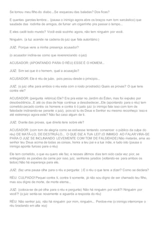 Se tornou meu filho.do diabo ...Se esqueceu das baladas? Dos ficas?
E quantas garotas lembra:.. (pausa o inimigo agora abre os braços num tom sarcástico) que
saudade das rodinha de amigos, de fumar um cigarrinho pra passar o tempo...
E eles cadê todo mundo? Você está sozinho agora, não tem ninguém por você.
Ninguém. (a luz acende na cadeira do juiz que fala autoritário:)
JUIZ: Porque vens a minha presença acusador?
(o acusador inclina-se como que reverenciando o juiz)
ACUSADOR: (APONTANDO PARA O RÉU) ESSE É O HOMEM...
JUIZ: Sim sei que é o homem, qual a acusação?
ACUSADOR: Ele é réu de juízo, pois pecou desde o principio...
JUIZ: (o juiz olha para ambos o réu esta com o rosto prostrado) Quais as provas? O que tens
contra ele?
ACUSADOR: (pergunta retórica) Ele? Era pra estar no Jardim do Éden, mas foi expulso por
desobediência...E até os dias de hoje continua a desobedecer...Ele (apontando para o réu) tem
cometido pecado contra os homens e contra ti ó justo juiz (o inimigo fala isso com tom de
falsidade inclinando-se perante o juiz), pois só tu és Deus e Senhor eu mesmo reconheço isso e
até estremeço agora este? Não faz caso algum de ti.
JUIZ: Diante das provas, que direito tens sobre ele?
ACUSADOR: (com tom de alegria como se estivesse tentando convencer o público da culpa do
réu) DE MATÁ-LO, DE DESTRUÍ-LO... O QUE DIZ A TUA LEI? (O INIMIGO AO FALAR VIRA-SE
PARA O JUIZ SE INCLINANDO LEVEMENTE COM TOM DE FALSIDADE) Não matarás, ama ao
senhor teu Deus acima de todas as coisas, honra a teu pai e a tua mãe, e tudo isto (pausa o
inimigo aponta furioso para o réu)
Ele tem cometido, o que eu quero ele faz, e nesses últimos dias tem sido cada vez pior, se
entregando as paixões da carne por isso, juiz, senhores jurados (voltando-se para ambos os
lados) Não há esperança para ele.
JUIZ: (faz uma pausa olha para o réu e pergunta: ) E o réu o que tens a dizer? Como se declara?
RÉU: CULPADO! Pequei contra ti, contra ti somente, já não sou digno de ser chamado teu filho,
mas sou digno de morte, de morte eterna...
JUIZ: (coloca-se de pé olha para o réu e pergunta) Não há ninguém por você?! Ninguém por
você?! (o juiz senta-se novamente e aguarda a resposta do réu)
RÉU: Não senhor juiz, não há ninguém por mim, ninguém... Perdoe-me (o inimigo interrompe o
réu bradando em alta voz)
 