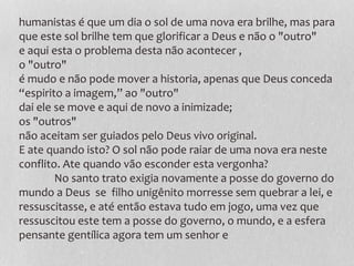 humanistas é que um dia o sol de uma nova era brilhe, mas para
que este sol brilhe tem que glorificar a Deus e não o "outro"
e aqui esta o problema desta não acontecer ,
o "outro"
é mudo e não pode mover a historia, apenas que Deus conceda
“espirito a imagem,” ao "outro"
dai ele se move e aqui de novo a inimizade;
os "outros"
não aceitam ser guiados pelo Deus vivo original.
E ate quando isto? O sol não pode raiar de uma nova era neste
conflito. Ate quando vão esconder esta vergonha?
No santo trato exigia novamente a posse do governo do
mundo a Deus se filho unigênito morresse sem quebrar a lei, e
ressuscitasse, e até então estava tudo em jogo, uma vez que
ressuscitou este tem a posse do governo, o mundo, e a esfera
pensante gentílica agora tem um senhor e
 