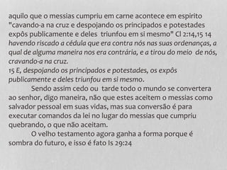 aquilo que o messias cumpriu em carne acontece em espirito
"cavando-a na cruz e despojando os principados e potestades
expôs publicamente e deles triunfou em si mesmo" Cl 2:14,15 14
havendo riscado a cédula que era contra nós nas suas ordenanças, a
qual de alguma maneira nos era contrária, e a tirou do meio de nós,
cravando-a na cruz.
15 E, despojando os principados e potestades, os expôs
publicamente e deles triunfou em si mesmo.
Sendo assim cedo ou tarde todo o mundo se convertera
ao senhor, digo maneira, não que estes aceitem o messias como
salvador pessoal em suas vidas, mas sua conversão é para
executar comandos da lei no lugar do messias que cumpriu
quebrando, o que não aceitam.
O velho testamento agora ganha a forma porque é
sombra do futuro, e isso é fato Is 29:24
 