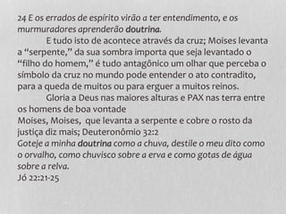 24 E os errados de espírito virão a ter entendimento, e os
murmuradores aprenderão doutrina.
E tudo isto de acontece através da cruz; Moises levanta
a “serpente,” da sua sombra importa que seja levantado o
“filho do homem,” é tudo antagônico um olhar que perceba o
símbolo da cruz no mundo pode entender o ato contradito,
para a queda de muitos ou para erguer a muitos reinos.
Gloria a Deus nas maiores alturas e PAX nas terra entre
os homens de boa vontade
Moises, Moises, que levanta a serpente e cobre o rosto da
justiça diz mais; Deuteronômio 32:2
Goteje a minha doutrina como a chuva, destile o meu dito como
o orvalho, como chuvisco sobre a erva e como gotas de água
sobre a relva.
Jó 22:21-25
 