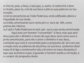 21 Une-te, pois, a Deus, e tem paz, e, assim, te sobrevirá o bem.
22 Aceita, peço-te, a lei da sua boca e põe as suas palavras no teu
coração.
23 Se te converteres ao Todo-Poderoso, serás edificado; afasta a
iniquidade da tua tenda.
24 Então, amontoarás ouro como pó e o ouro de Ofir, como
pedras dos ribeiros.
25 E até o Todo-Poderoso te será por ouro e por prata amontoada.
Aqui esta um homem “convertido” a Deus mas que será
deus para ele o dinheiro o texto diz que deus será como ouro e
prata amontoado, para ele o amor a dinheiro é seu deus,
contando que este é convertido para o proposito da lei e em seu
coração esta as palavras da doutrina, na sua boca podemos dizer
Isaias 8:16 liga o testemunho sela a lei entre os meus discípulos é
aqui que acontece a paz, é guando o homem aceita a correção, e
o cumprir do proposito desta
 
