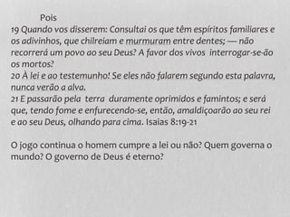 Pois
19 Quando vos disserem: Consultai os que têm espíritos familiares e
os adivinhos, que chilreiam e murmuram entre dentes; — não
recorrerá um povo ao seu Deus? A favor dos vivos interrogar-se-ão
os mortos?
20 À lei e ao testemunho! Se eles não falarem segundo esta palavra,
nunca verão a alva.
21 E passarão pela terra duramente oprimidos e famintos; e será
que, tendo fome e enfurecendo-se, então, amaldiçoarão ao seu rei
e ao seu Deus, olhando para cima. Isaias 8:19-21
O jogo continua o homem cumpre a lei ou não? Quem governa o
mundo? O governo de Deus é eterno?
 