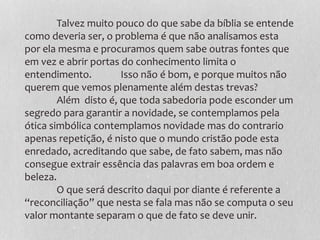 Talvez muito pouco do que sabe da bíblia se entende
como deveria ser, o problema é que não analisamos esta
por ela mesma e procuramos quem sabe outras fontes que
em vez e abrir portas do conhecimento limita o
entendimento. Isso não é bom, e porque muitos não
querem que vemos plenamente além destas trevas?
Além disto é, que toda sabedoria pode esconder um
segredo para garantir a novidade, se contemplamos pela
ótica simbólica contemplamos novidade mas do contrario
apenas repetição, é nisto que o mundo cristão pode esta
enredado, acreditando que sabe, de fato sabem, mas não
consegue extrair essência das palavras em boa ordem e
beleza.
O que será descrito daqui por diante é referente a
“reconciliação” que nesta se fala mas não se computa o seu
valor montante separam o que de fato se deve unir.
 