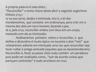 A própria palavra é nata disto ;
“Reconciliar” o texto chave deste abrir o segredo sugerimos
Efésios 2:15,1
15 na sua carne, desfez a inimizade, isto é, a lei dos
mandamentos, que consistia em ordenanças, para criar em si
mesmo dos dois um novo homem, fazendo a paz,
16 e, pela cruz, reconciliar ambos com Deus em um corpo,
matando com ela as inimizades.
Analisaremos primeiro sobre o reconciliar, o que
define o dicionário é muito típico no tocante a dois "reis" que
relataremos adiante em inimizade uma vez que reconciliar seja
fazer voltar à antiga amizade (aqueles que se desentenderam).
Reconciliar é, fazer as pazes nisto tudo contém um paradoxo
pois pode ser analisado como, “por de acordo coisas que
pareçam contrarias” e tudo acontece na cruz.
 