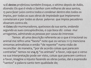 14 E destes profetizou também Enoque, o sétimo depois de Adão,
dizendo: Eis que é vindo o Senhor com milhares de seus santos,
15 para fazer juízo contra todos e condenar dentre eles todos os
ímpios, por todas as suas obras de impiedade que impiamente
cometeram e por todas as duras palavras que ímpios pecadores
disseram contra ele.
16 Estes são murmuradores, queixosos da sua sorte, andando
segundo as suas concupiscências, e cuja boca diz coisas mui
arrogantes, admirando as pessoas por causa do interesse.
Temos ali uma descrição referente ao o que é irracional ou
animal me refiro uma “besta” note que os versos 11-13 menciona
sintomas animalistas e então “de repente” numa visão de
reconciliar de maneira, “por de acordo coisas que parecem
contrarias” temos no v14,15 “os animais” a favor, veja que o verso
na sua interpretação pode ser visto, coisas que parecem contra e
a favor, imagine o injusto fazendo as obras justas, dai a expressão
"santos" a palavra santo tem qualidade de;
 