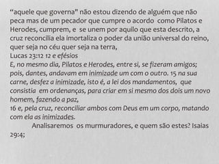 “aquele que governa" não estou dizendo de alguém que não
peca mas de um pecador que cumpre o acordo como Pilatos e
Herodes, cumprem, e se unem por aquilo que esta descrito, a
cruz reconcilia ela imortaliza o poder da união universal do reino,
quer seja no céu quer seja na terra,
Lucas 23:12 12 e efésios
E, no mesmo dia, Pilatos e Herodes, entre si, se fizeram amigos;
pois, dantes, andavam em inimizade um com o outro. 15 na sua
carne, desfez a inimizade, isto é, a lei dos mandamentos, que
consistia em ordenanças, para criar em si mesmo dos dois um novo
homem, fazendo a paz,
16 e, pela cruz, reconciliar ambos com Deus em um corpo, matando
com ela as inimizades.
Analisaremos os murmuradores, e quem são estes? Isaias
29:4;
 