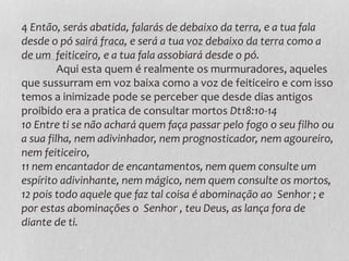 4 Então, serás abatida, falarás de debaixo da terra, e a tua fala
desde o pó sairá fraca, e será a tua voz debaixo da terra como a
de um feiticeiro, e a tua fala assobiará desde o pó.
Aqui esta quem é realmente os murmuradores, aqueles
que sussurram em voz baixa como a voz de feiticeiro e com isso
temos a inimizade pode se perceber que desde dias antigos
proibido era a pratica de consultar mortos Dt18:10-14
10 Entre ti se não achará quem faça passar pelo fogo o seu filho ou
a sua filha, nem adivinhador, nem prognosticador, nem agoureiro,
nem feiticeiro,
11 nem encantador de encantamentos, nem quem consulte um
espírito adivinhante, nem mágico, nem quem consulte os mortos,
12 pois todo aquele que faz tal coisa é abominação ao Senhor ; e
por estas abominações o Senhor , teu Deus, as lança fora de
diante de ti.
 