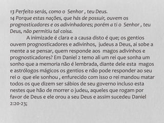 13 Perfeito serás, como o Senhor , teu Deus.
14 Porque estas nações, que hás de possuir, ouvem os
prognosticadores e os adivinhadores; porém a ti o Senhor , teu
Deus, não permitiu tal coisa.
A inimizade é clara e a causa disto é que; os gentios
ouvem prognosticadores e adivinhos, judeus a Deus, ai sobe a
mente a se pensar, quem responde aos magos adivinhos e
prognosticadores? Em Daniel 2 temo ali um rei que sonha um
sonho que a memoria não é lembrada, diante dele esta magos
e astrólogos mágicos os gentios e não pode responder ao seu
rei o que ele sonhou , enfurecido com isso o rei mandou matar
todos os que dizem ser sábios de seu governo incluso esta
nestes que hão de morrer o judeu, aqueles que rogam por
favor de Deus e ele orou a seu Deus e assim sucedeu Daniel
2:20-23;
 
