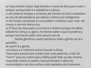 20 Falou Daniel e disse: Seja bendito o nome de Deus para todo o
sempre, porque dele é a sabedoria e a força;
21 ele muda os tempos e as horas; ele remove os reis e estabelece
os reis; ele dá sabedoria aos sábios e ciência aos inteligentes.
22 Ele revela o profundo e o escondido e conhece o que está em
trevas; e com ele mora a luz.
23 Ó Deus de meus pais, eu te louvo e celebro porque me deste
sabedoria e força; e, agora, me fizeste saber o que te pedimos,
porque nos fizeste saber este assunto do rei.
Daniel glorifica a quem pertence toda a gloria, eis ai a
questão;
de quem é a gloria,
uns louva a si mesmos outros louvam a Deus,
Deus quer pessoa que ousam usar suas palavras, e não do
"outro" poucos creem que a bíblia pode falar ou ate mesmo
responder sobre os anelos mais profundos e altos da
humanidade e um dos sonhos mais anelados dos humanos
 