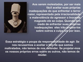 Aos serem molestados, por ser mais
fácil aceitar suas próprias
inadequações do que enfrentar o terror
maior, representado pela irracionalidade
e malevolência do agressor o Inocente
magoado ele se culpa. Quando tem
medo de enfrentar suas próprias
inadequações eles irão projeta-los
sobre outros e culpa-los por isso.
Essa estratégia o poupa da responsabilidade de agir. Se
nos recusarmos a aceitar o fato de que somos
maltratados, não temos de nos defender. Se projetar-mos
os nossos próprios erros sobre os outros, não temos de
mudar.
 