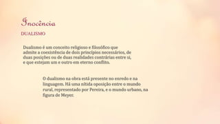 Inocência 
DUALISMO 
Dualismo é um conceito religioso e filosófico que 
admite a coexistência de dois princípios necessários, de 
duas posições ou de duas realidades contrárias entre si, 
e que estejam um e outro em eterno conflito. 
O dualismo na obra está presente no enredo e na 
linguagem. Há uma nítida oposição entre o mundo 
rural, representado por Pereira, e o mundo urbano, na 
figura de Meyer. 
 