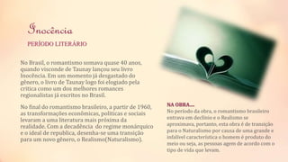 Inocência 
PERÍODO LITERÁRIO 
No Brasil, o romantismo somava quase 40 anos, 
quando visconde de Taunay lançou seu livro 
Inocência. Em um momento já desgastado do 
gênero, o livro de Taunay logo foi elogiado pela 
critica como um dos melhores romances 
regionalistas já escritos no Brasil. 
No final do romantismo brasileiro, a partir de 1960, 
as transformações econômicas, politicas e sociais 
levaram a uma literatura mais próxima da 
realidade. Com a decadência do regime monárquico 
e o ideal de republica, desenha-se uma transição 
para um novo gênero, o Realismo(Naturalismo). 
NA OBRA.... 
No período da obra, o romantismo brasileiro 
entrava em declínio e o Realismo se 
aproximava, portanto, esta obra é de transição 
para o Naturalismo por causa de uma grande e 
infalível característica o homem é produto do 
meio ou seja, as pessoas agem de acordo com o 
tipo de vida que levam. 
 
