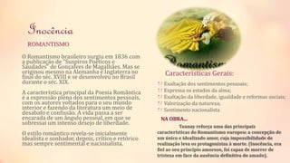 Inocência 
ROMANTISMO 
O Romantismo brasileiro surgiu em 1836 com 
a publicação de "Suspiros Poéticos e 
Saudades" de Gonçalves de Magalhães. Mas se 
originou mesmo na Alemanha e Inglaterra no 
final do séc. XVIII e se desenvolveu no Brasil 
durante o séc. XIX. 
A característica principal da Poesia Romântica 
é a expressão plena dos sentimentos pessoais, 
com os autores voltados para o seu mundo 
interior e fazendo da literatura um meio de 
desabafo e confissão. A vida passa a ser 
encarada de um ângulo pessoal, em que se 
sobressai um intenso desejo de liberdade. 
O estilo romântico revela-se inicialmente 
idealista e sonhador, depois, crítico e retórico 
mas sempre sentimental e nacionalista. 
Características Gerais: 
Exaltação dos sentimentos pessoais; 
Expressa os estados da alma; 
Exaltação da liberdade, igualdade e reformas sociais; 
Valorização da natureza; 
Sentimento nacionalista 
NA OBRA... 
Taunay reforça uma das principais 
características do Romantismo europeu: a concepção de 
um único e idealizado amor, cuja impossibilidade de 
realização leva os protagonistas à morte. (Inocência, era 
fiel ao seu princípio amoroso, foi capaz de morrer de 
tristeza em face da ausência definitiva do amado). 
 